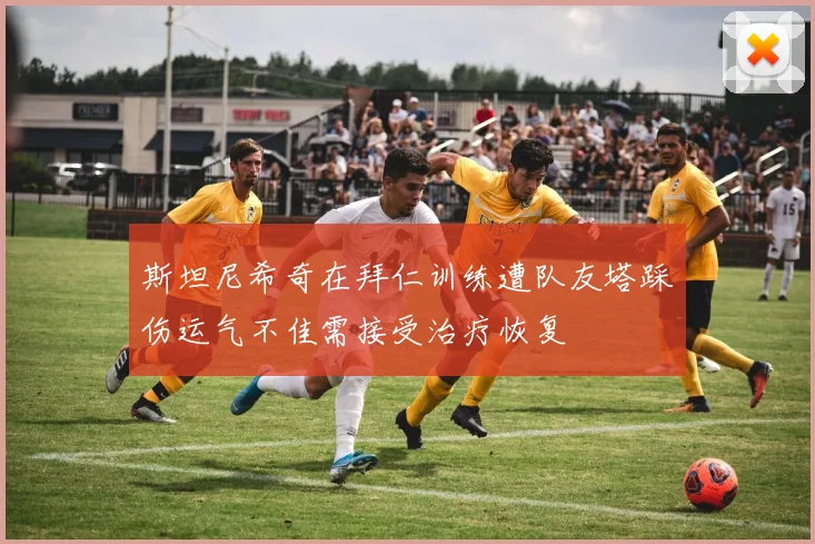 斯坦尼希奇在拜仁训练遭队友塔踩伤运气不佳需接受治疗恢复