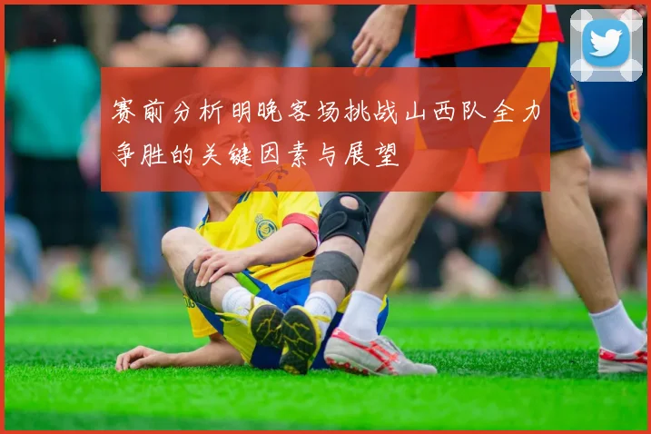 赛前分析明晚客场挑战山西队全力争胜的关键因素与展望