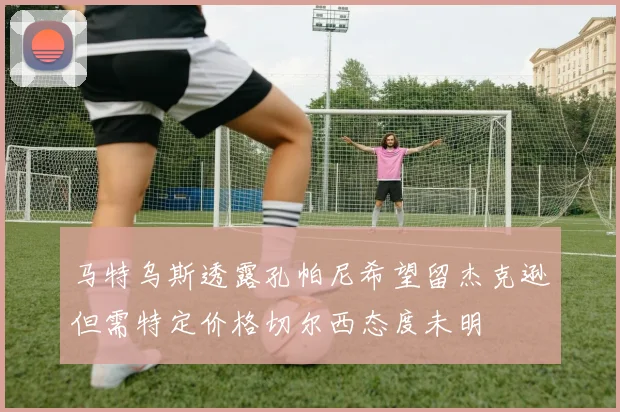 马特乌斯透露孔帕尼希望留杰克逊但需特定价格切尔西态度未明