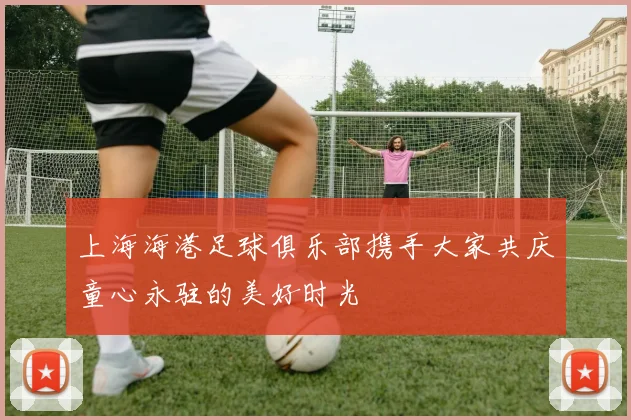 上海海港足球俱乐部携手大家共庆童心永驻的美好时光