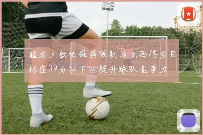 猛龙主教练强调限制马克西得分目标在39分以下以提升球队竞争力
