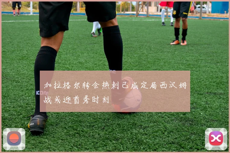 加拉格尔转会热刺已成定局西汉姆战或迎首秀时刻