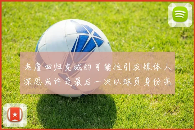老詹回归克城的可能性引发媒体人深思或许是最后一次以球员身份亮相