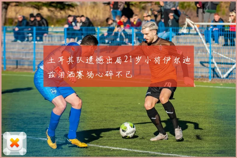 土耳其队遗憾出局21岁小将伊尔迪兹泪洒赛场心碎不已