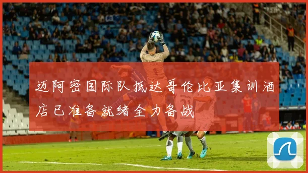迈阿密国际队抵达哥伦比亚集训酒店已准备就绪全力备战