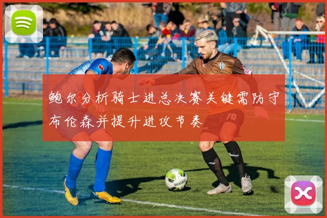 鲍尔分析骑士进总决赛关键需防守布伦森并提升进攻节奏