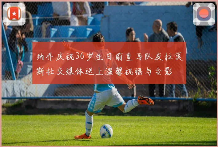 纳乔庆祝36岁生日前皇马队友拉莫斯社交媒体送上温馨祝福与合影