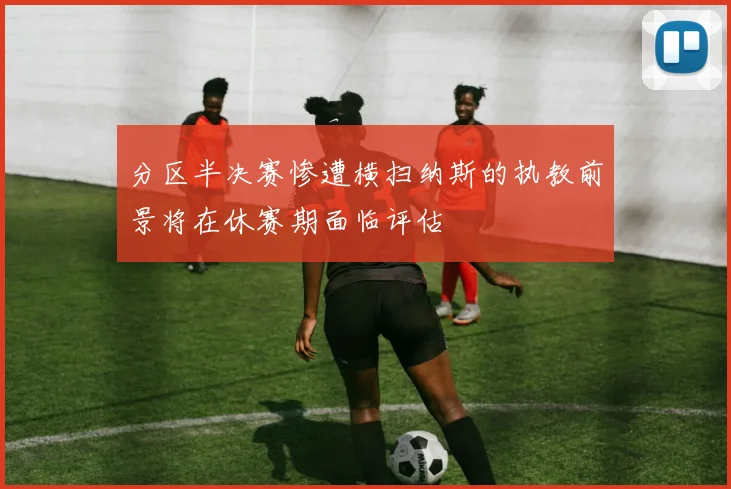 分区半决赛惨遭横扫纳斯的执教前景将在休赛期面临评估