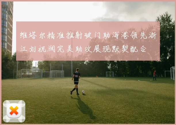 维塔尔精准推射破门助海港领先浙江刘祝润完美助攻展现默契配合