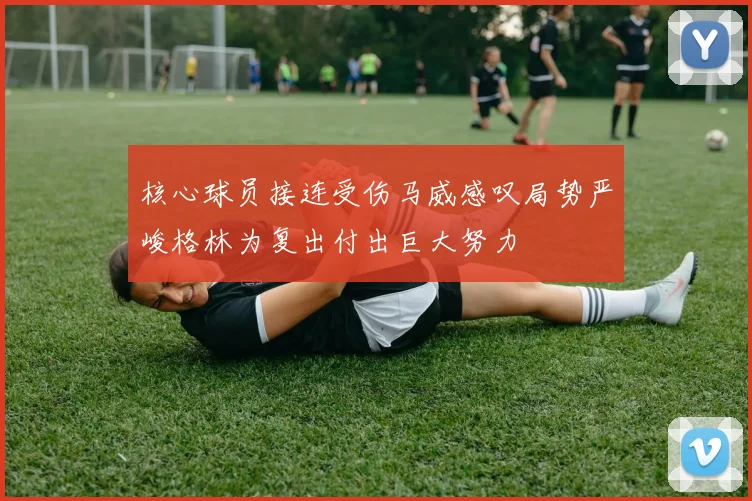 核心球员接连受伤马威感叹局势严峻格林为复出付出巨大努力