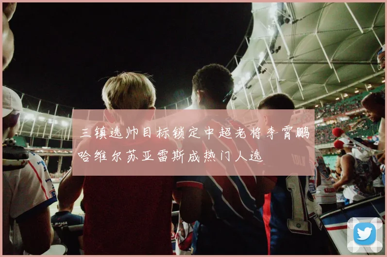 三镇选帅目标锁定中超老将李霄鹏哈维尔苏亚雷斯成热门人选
