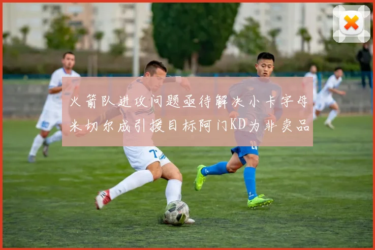 火箭队进攻问题亟待解决小卡字母米切尔成引援目标阿门KD为非卖品
