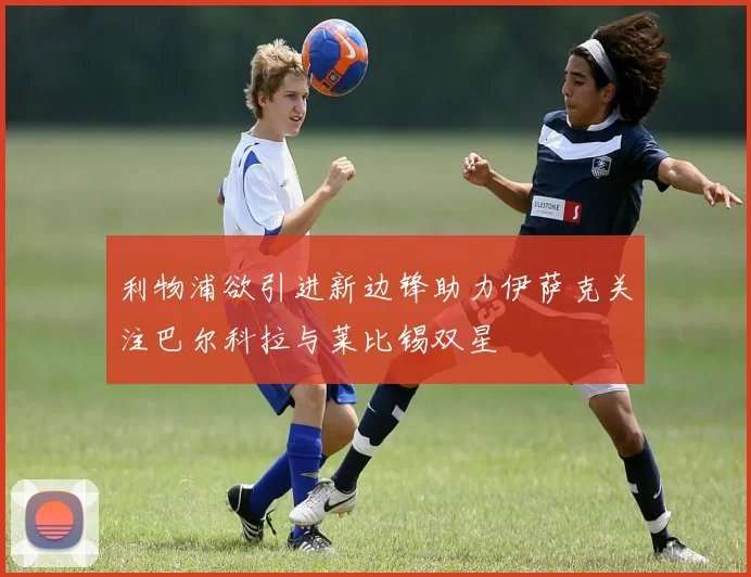 利物浦欲引进新边锋助力伊萨克关注巴尔科拉与莱比锡双星