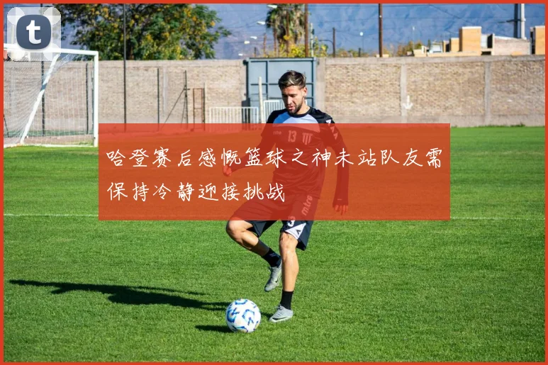 哈登赛后感慨篮球之神未站队友需保持冷静迎接挑战