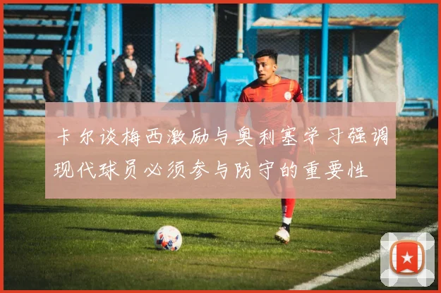 卡尔谈梅西激励与奥利塞学习强调现代球员必须参与防守的重要性