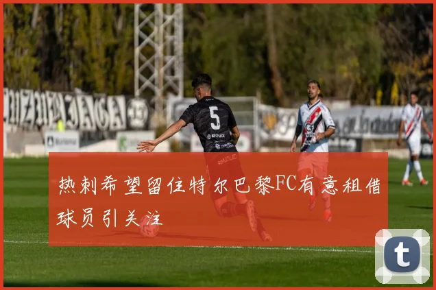 热刺希望留住特尔巴黎FC有意租借球员引关注